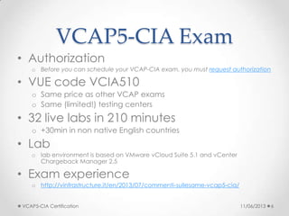 VCAP5-CIA Exam
• Authorization
o Before you can schedule your VCAP-CIA exam, you must request authorization
• VUE code VCIA510
o Same price as other VCAP exams
o Same (limited!) testing centers
• 32 live labs in 210 minutes
o +30min in non native English countries
• Lab
o lab environment is based on VMware vCloud Suite 5.1 and vCenter
Chargeback Manager 2.5
• Exam experience
o http://vinfrastructure.it/en/2013/07/commenti-sullesame-vcap5-cia/
11/06/2013VCAP5-CIA Certification 6
 