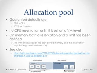 Allocation pool
• Guarantee defaults are
o 0% for CPU
o 100% for memory
• no CPU reservation or limit is set on a VM level
• On memory both a reservation and a limit has been
defined
o The limit always equals the provisioned memory and the reservation
equals the guaranteed memory
• See also:
o http://fojta.wordpress.com/2012/09/30/allocation-pool-organization-vdc-
changes-in-vcloud-director-5-1/
11/06/2013VCAP5-CIA Certification 51
 