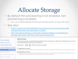 Allocate Storage
• By default thin provisioning is not enabled, fast
provisioning is enabled
o You can enable/disable the thin provisioning option at Org vDC level
• See also:
o http://vcdx56.com/2013/04/02/vcloud-director-thin-provisioning-and-
storage-allocation-per-allocation-model/
o http://kendrickcoleman.com/index.php/Tech-Blog/vcloud-director-
storage-allocation-with-thin-a-fast-provisioning.html
11/06/2013VCAP5-CIA Certification 55
 