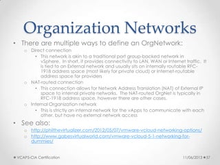 Organization Networks
• There are multiple ways to define an OrgNetwork:
o Direct connection
• This network is akin to a traditional port group-backed network in
vSphere. In short, it provides connectivity to LAN, WAN or Internet traffic. It
is tied to an External network and usually sits on internally routable RFC-
1918 address space (most likely for private cloud) or Internet-routable
address space for providers
o NAT-routed connection
• This connection allows for Network Address Translation (NAT) of External IP
space to internal private networks. The NAT-routed OrgNet is typically in
RFC-1918 address space, however there are other cases.
o Internal Organization network
• This is strictly an internal network for the vApps to communicate with each
other, but have no external network access
• See also:
o http://philthevirtualizer.com/2012/05/07/vmware-vcloud-networking-options/
o http://www.gabesvirtualworld.com/vmware-vcloud-5-1-networking-for-
dummies/
11/06/2013VCAP5-CIA Certification 57
 