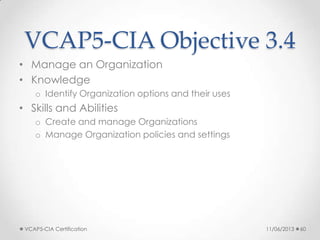 VCAP5-CIA Objective 3.4
• Manage an Organization
• Knowledge
o Identify Organization options and their uses
• Skills and Abilities
o Create and manage Organizations
o Manage Organization policies and settings
11/06/2013VCAP5-CIA Certification 60
 