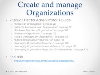 Create and manage
Organizations
• vCloud Director Administrator’s Guide
o “Create an Organization,” on page 28
o “Allocate Resources to an Organization,” on page 32
o “Enable or Disable an Organization,” on page 105
o “Delete an Organization,” on page 105
o “Add a Catalog to an Organization,” on page 106
o “Editing Organization Properties,” on page 106
o “Managing Organization Resources,” on page 110
o “Managing Organization Users and Groups,” on page 110
o “Managing Organization vApps and Virtual Machines,” on page 110
• See also
o http://vmwarelearning.com/ty7/creating-organizations/
11/06/2013VCAP5-CIA Certification 61
 