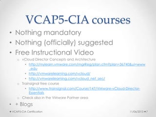 VCAP5-CIA courses
• Nothing mandatory
• Nothing (officially) suggested
• Free Instructional Video
o vCloud Director Concepts and Architecture
• http://mylearn.vmware.com/mgrReg/plan.cfm?plan=36740&ui=www
_edu
• http://vmwarelearning.com/vcloud/
• http://vmwarelearning.com/vcloud_net_sec/
o Trainsignal free course
• http://www.trainsignal.com/Course/147/VMware-vCloud-Director-
Essentials
o Check also in the VMware Partner area
• + Blogs
11/06/2013VCAP5-CIA Certification 7
 
