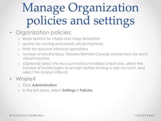 Manage Organization
policies and settings
• Organization policies:
o lease options for vApps and vApp templates
o quotas for running and stored virtual machines
o limits for resource intensive operations
o number of simultaneous VMware Remote Console connections for each
virtual machine
o (Optional) Select the Account lockout enabled check box, select the
number of invalid logins to accept before locking a user account, and
select the lockout interval
• Where?
o Click Administration
o In the left pane, select Settings > Policies
11/06/2013VCAP5-CIA Certification 62
 