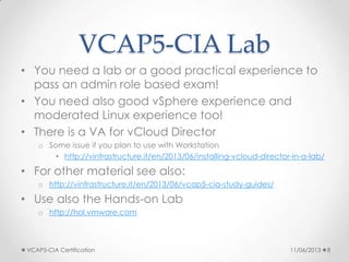 VCAP5-CIA Lab
• You need a lab or a good practical experience to
pass an admin role based exam!
• You need also good vSphere experience and
moderated Linux experience too!
• There is a VA for vCloud Director
o Some issue if you plan to use with Workstation
• http://vinfrastructure.it/en/2013/06/installing-vcloud-director-in-a-lab/
• For other material see also:
o http://vinfrastructure.it/en/2013/06/vcap5-cia-study-guides/
• Use also the Hands-on Lab
o http://hol.vmware.com
11/06/2013VCAP5-CIA Certification 8
 
