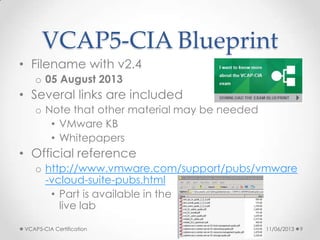 VCAP5-CIA Blueprint
• Filename with v2.4
o 05 August 2013
• Several links are included
o Note that other material may be needed
• VMware KB
• Whitepapers
• Official reference
o http://www.vmware.com/support/pubs/vmware
-vcloud-suite-pubs.html
• Part is available in the
live lab
11/06/2013VCAP5-CIA Certification 9
 