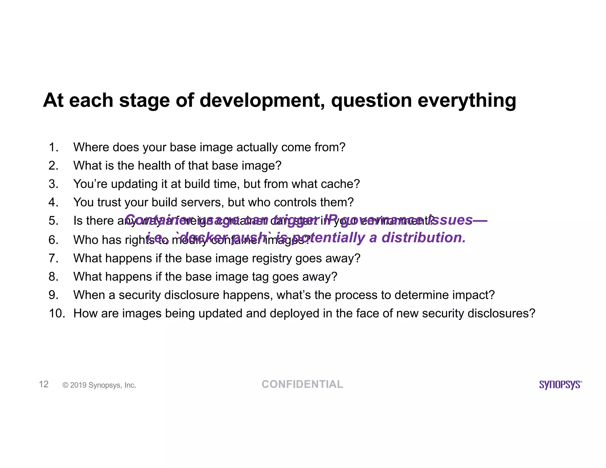 CONFIDENTIAL© 2019 Synopsys, Inc.12
At each stage of development, question everything
1. Where does your base image actually come from?
2. What is the health of that base image?
3. You’re updating it at build time, but from what cache?
4. You trust your build servers, but who controls them?
5. Is there any way a foreign container can start in your environment?
6. Who has rights to modify container images?
7. What happens if the base image registry goes away?
8. What happens if the base image tag goes away?
9. When a security disclosure happens, what’s the process to determine impact?
10. How are images being updated and deployed in the face of new security disclosures?
Container usage can trigger IP governance issues—
i.e., `docker push` is potentially a distribution.
 