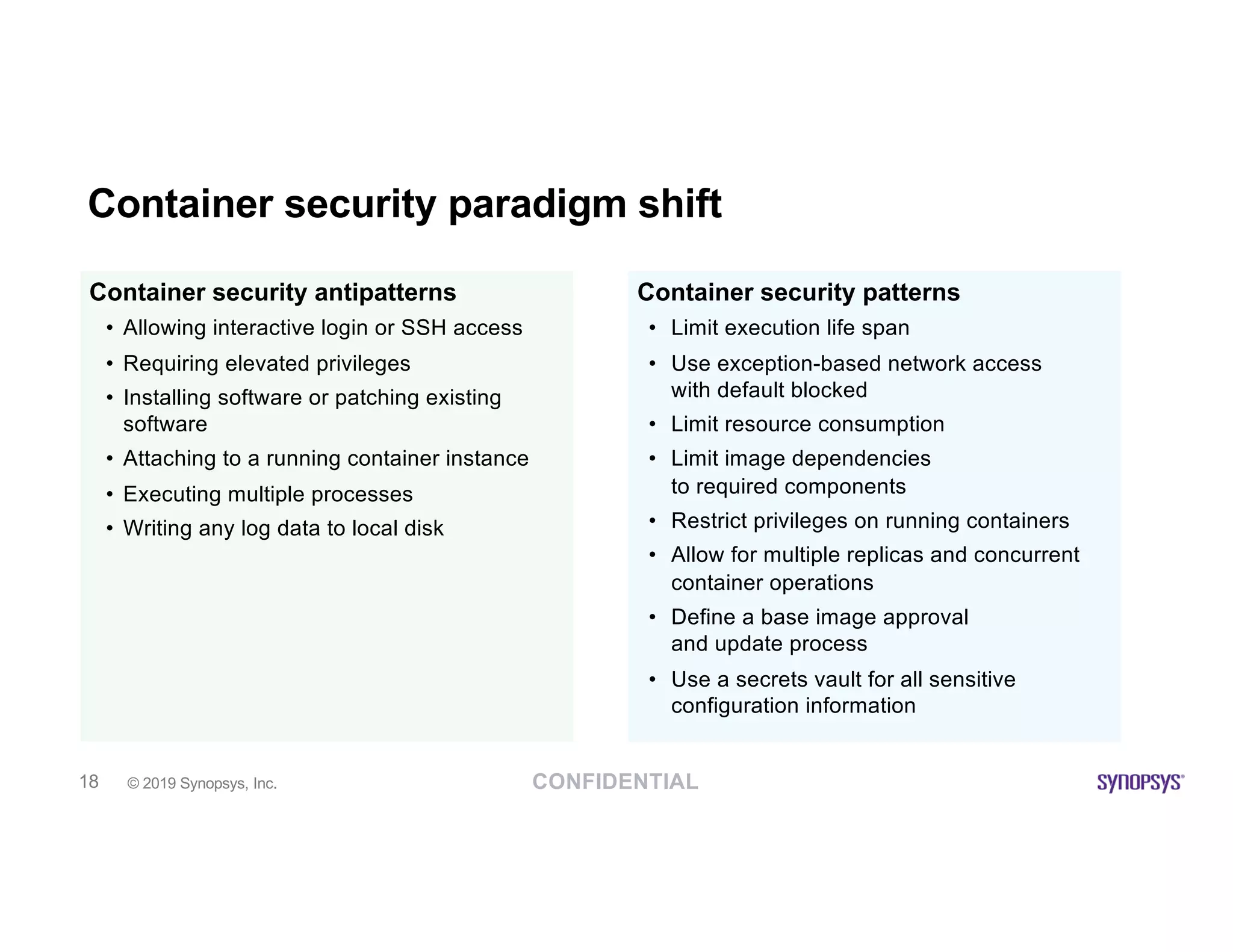 CONFIDENTIAL© 2019 Synopsys, Inc.18
Container security paradigm shift
Container security antipatterns
• Allowing interactive login or SSH access
• Requiring elevated privileges
• Installing software or patching existing
software
• Attaching to a running container instance
• Executing multiple processes
• Writing any log data to local disk
Container security patterns
• Limit execution life span
• Use exception-based network access
with default blocked
• Limit resource consumption
• Limit image dependencies
to required components
• Restrict privileges on running containers
• Allow for multiple replicas and concurrent
container operations
• Define a base image approval
and update process
• Use a secrets vault for all sensitive
configuration information
 