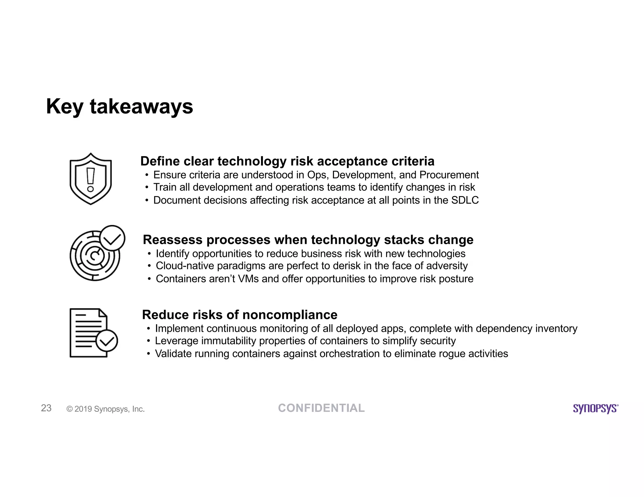 CONFIDENTIAL© 2019 Synopsys, Inc.23
Key takeaways
Reassess processes when technology stacks change
• Identify opportunities to reduce business risk with new technologies
• Cloud-native paradigms are perfect to derisk in the face of adversity
• Containers aren’t VMs and offer opportunities to improve risk posture
Reduce risks of noncompliance
• Implement continuous monitoring of all deployed apps, complete with dependency inventory
• Leverage immutability properties of containers to simplify security
• Validate running containers against orchestration to eliminate rogue activities
Define clear technology risk acceptance criteria
• Ensure criteria are understood in Ops, Development, and Procurement
• Train all development and operations teams to identify changes in risk
• Document decisions affecting risk acceptance at all points in the SDLC
 