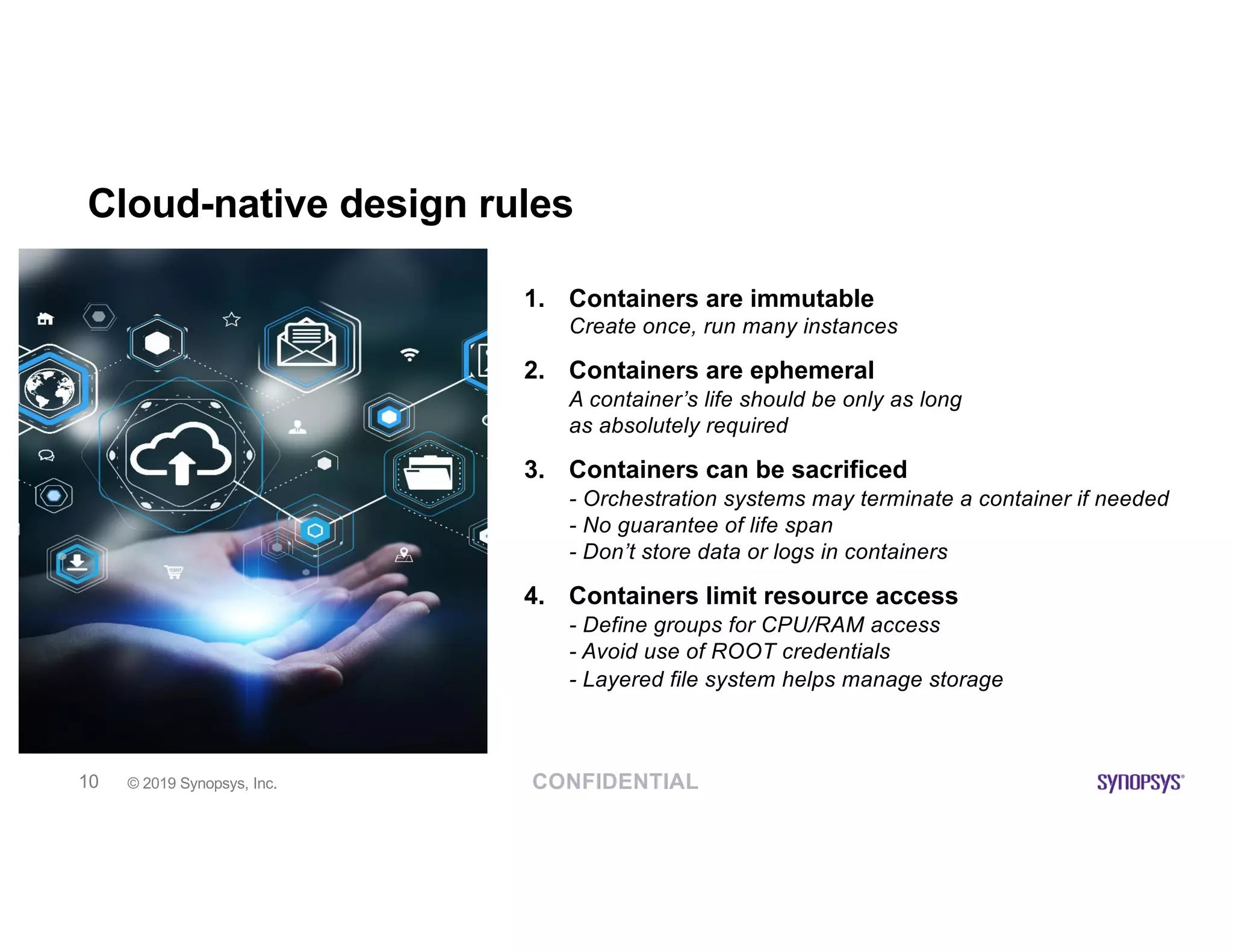 CONFIDENTIAL© 2019 Synopsys, Inc.10
Cloud-native design rules
1. Containers are immutable
Create once, run many instances
2. Containers are ephemeral
A container’s life should be only as long
as absolutely required
3. Containers can be sacrificed
- Orchestration systems may terminate a container if needed
- No guarantee of life span
- Don’t store data or logs in containers
4. Containers limit resource access
- Define groups for CPU/RAM access
- Avoid use of ROOT credentials
- Layered file system helps manage storage
 