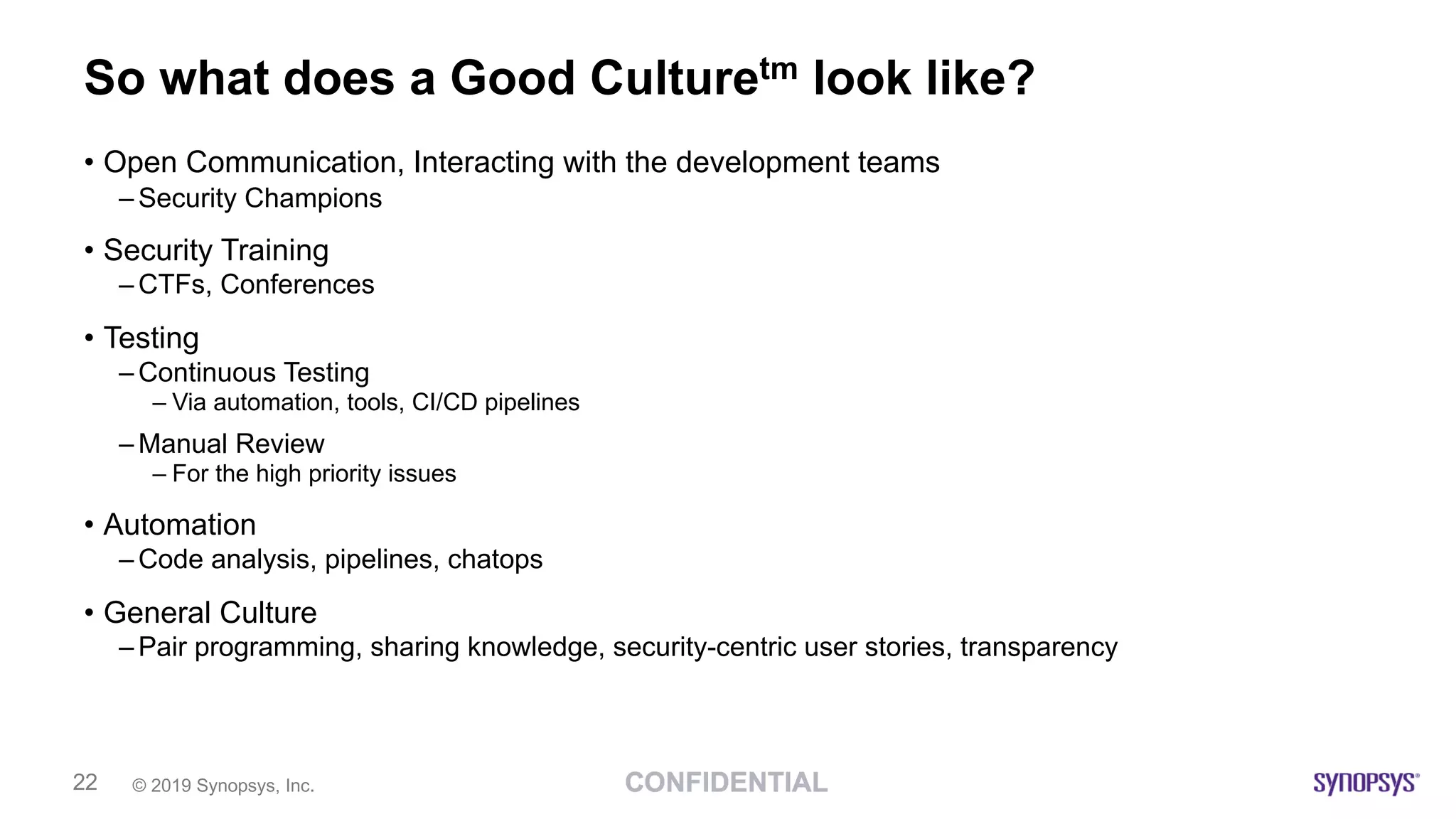 © 2019 Synopsys, Inc.22
So what does a Good Culturetm look like?
• Open Communication, Interacting with the development teams
– Security Champions
• Security Training
– CTFs, Conferences
• Testing
– Continuous Testing
– Via automation, tools, CI/CD pipelines
– Manual Review
– For the high priority issues
• Automation
– Code analysis, pipelines, chatops
• General Culture
– Pair programming, sharing knowledge, security-centric user stories, transparency
 