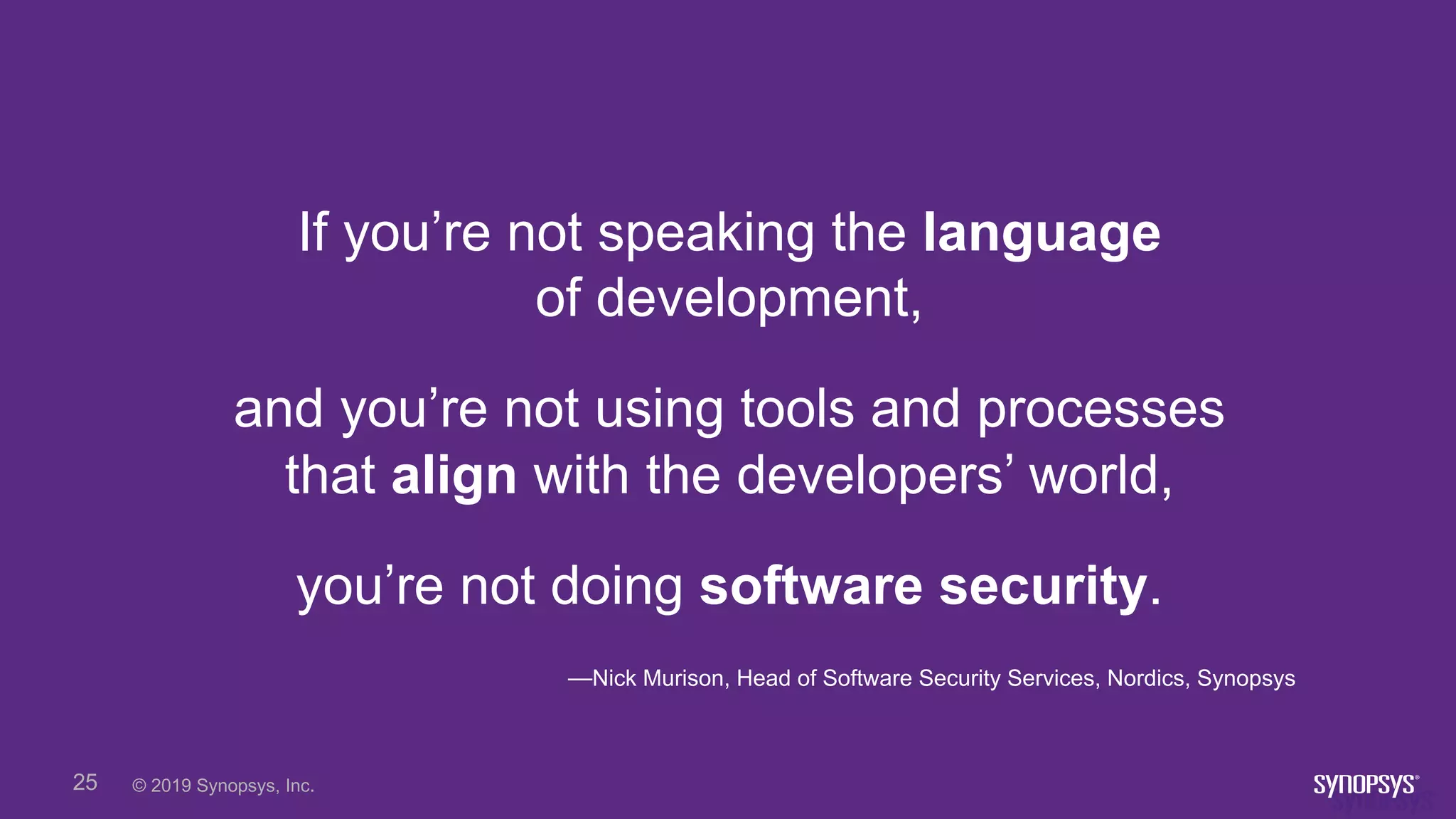 © 2019 Synopsys, Inc.25
If you’re not speaking the language
of development,
and you’re not using tools and processes
that align with the developers’ world,
you’re not doing software security.
—Nick Murison, Head of Software Security Services, Nordics, Synopsys
 