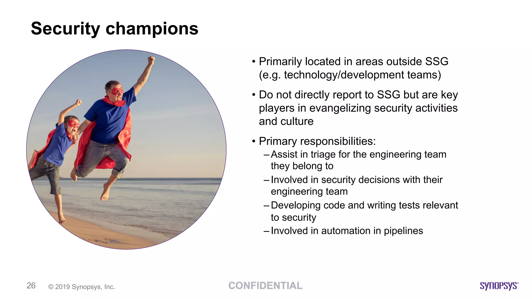 © 2019 Synopsys, Inc.26
Security champions
• Primarily located in areas outside SSG
(e.g. technology/development teams)
• Do not directly report to SSG but are key
players in evangelizing security activities
and culture
• Primary responsibilities:
– Assist in triage for the engineering team
they belong to
– Involved in security decisions with their
engineering team
– Developing code and writing tests relevant
to security
– Involved in automation in pipelines
 
