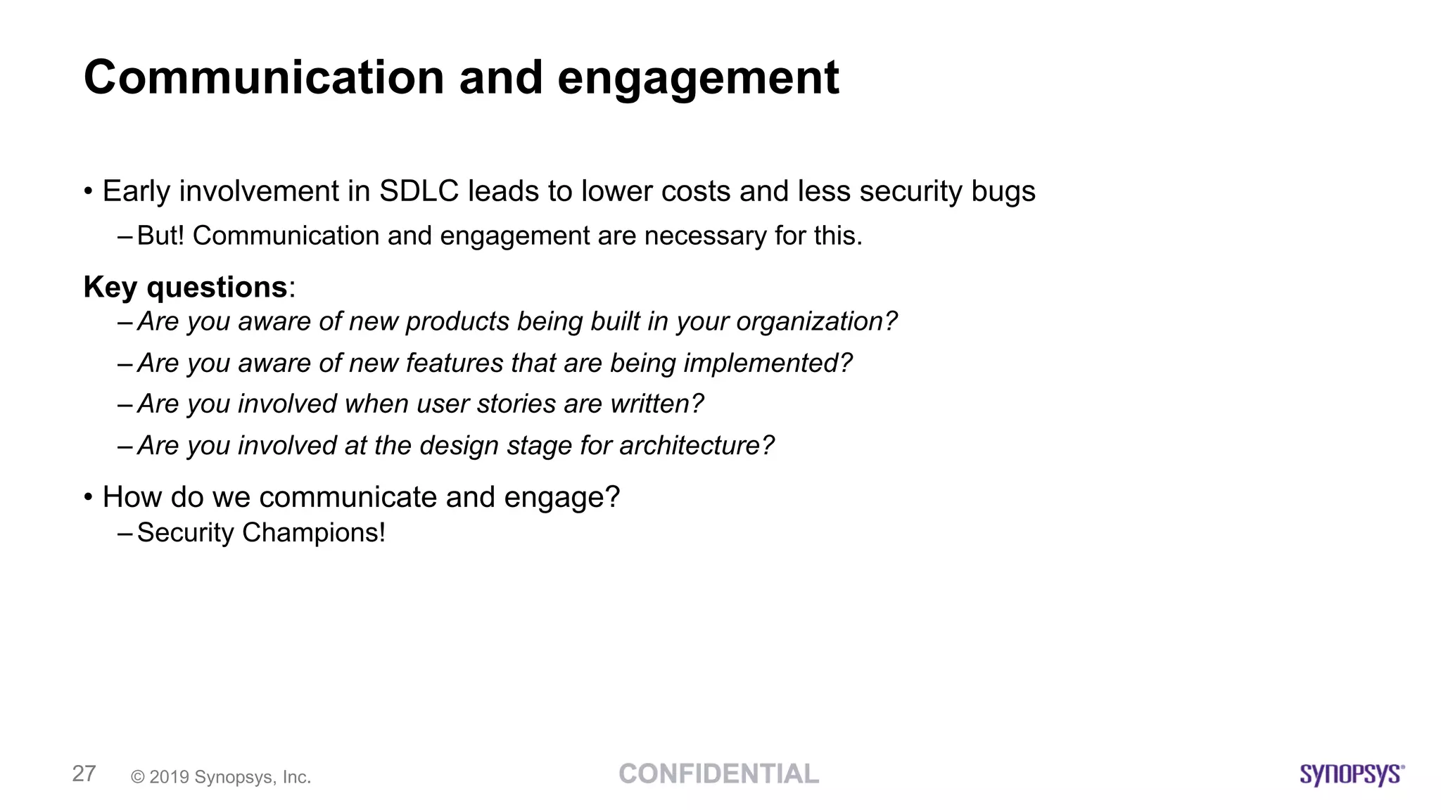 © 2019 Synopsys, Inc.27
Communication and engagement
• Early involvement in SDLC leads to lower costs and less security bugs
– But! Communication and engagement are necessary for this.
Key questions:
– Are you aware of new products being built in your organization?
– Are you aware of new features that are being implemented?
– Are you involved when user stories are written?
– Are you involved at the design stage for architecture?
• How do we communicate and engage?
– Security Champions!
 