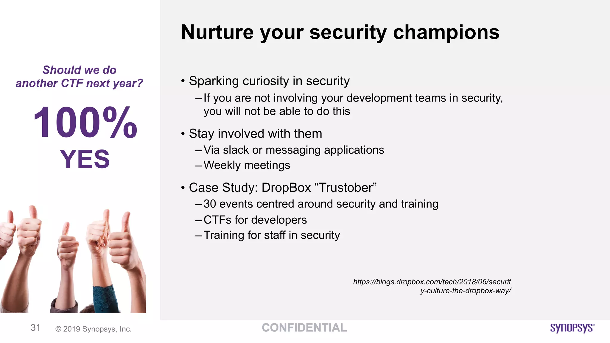 © 2019 Synopsys, Inc.31
Nurture your security champions
Should we do
another CTF next year? • Sparking curiosity in security
– If you are not involving your development teams in security,
you will not be able to do this
• Stay involved with them
– Via slack or messaging applications
– Weekly meetings
• Case Study: DropBox “Trustober”
– 30 events centred around security and training
– CTFs for developers
– Training for staff in security
https://blogs.dropbox.com/tech/2018/06/securit
y-culture-the-dropbox-way/
100%
YES
 