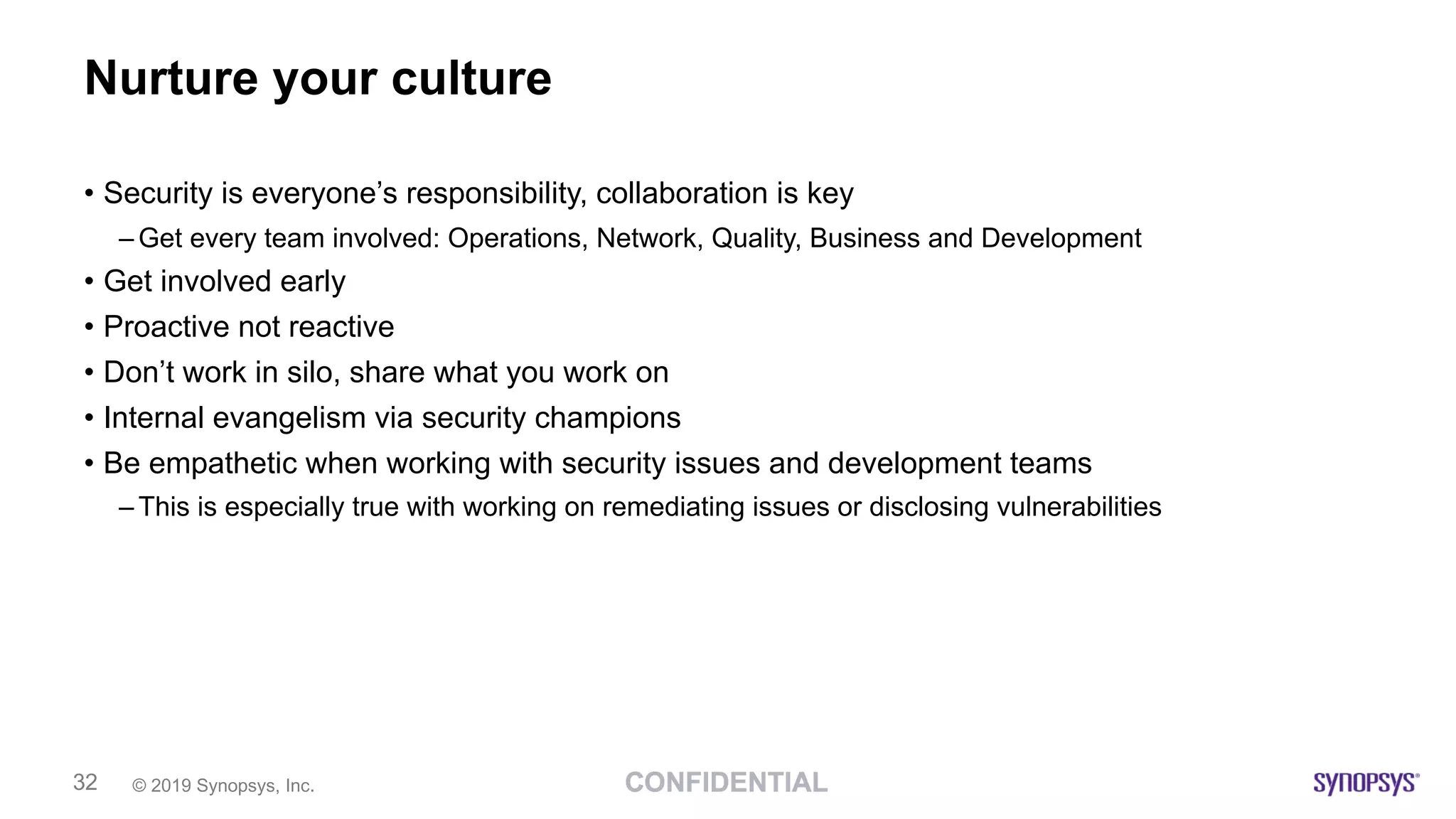 © 2019 Synopsys, Inc.32
Nurture your culture
• Security is everyone’s responsibility, collaboration is key
– Get every team involved: Operations, Network, Quality, Business and Development
• Get involved early
• Proactive not reactive
• Don’t work in silo, share what you work on
• Internal evangelism via security champions
• Be empathetic when working with security issues and development teams
– This is especially true with working on remediating issues or disclosing vulnerabilities
 