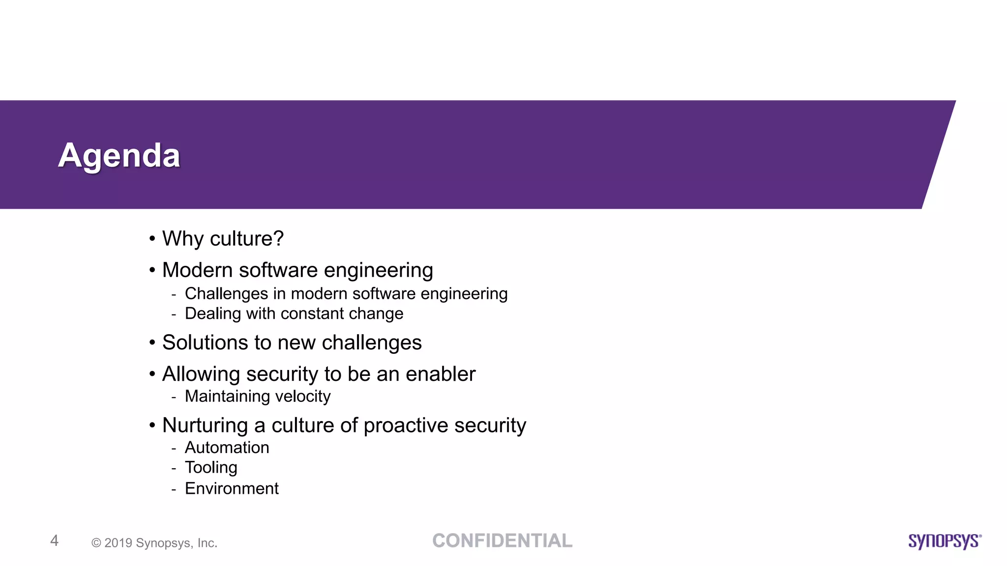© 2019 Synopsys, Inc.4
Agenda
• Why culture?
• Modern software engineering
- Challenges in modern software engineering
- Dealing with constant change
• Solutions to new challenges
• Allowing security to be an enabler
- Maintaining velocity
• Nurturing a culture of proactive security
- Automation
- Tooling
- Environment
 