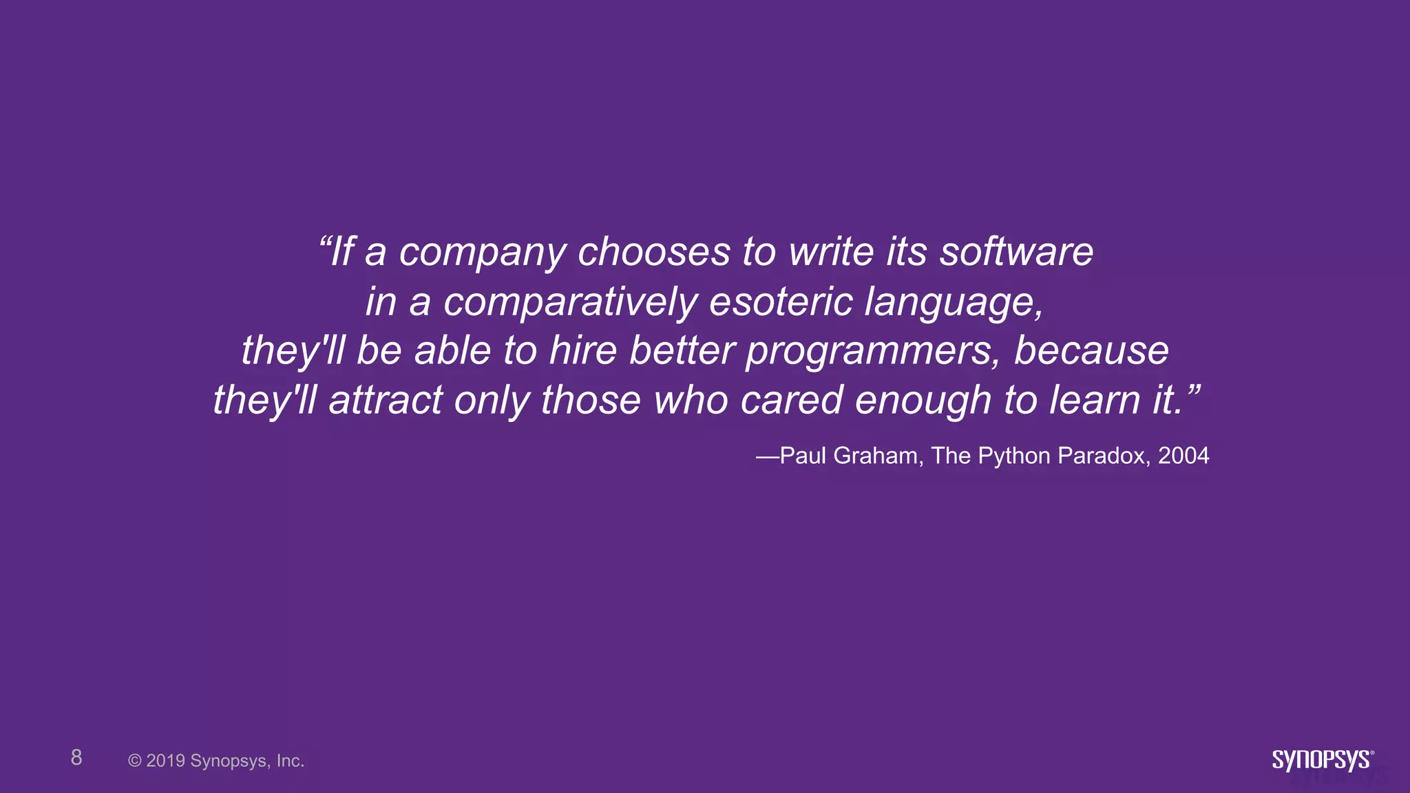 © 2019 Synopsys, Inc.8
“If a company chooses to write its software
in a comparatively esoteric language,
they'll be able to hire better programmers, because
they'll attract only those who cared enough to learn it.”
—Paul Graham, The Python Paradox, 2004
 