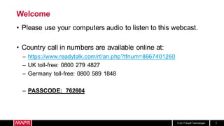 © 2017 MapR Technologies 1
Welcome
• Please use your computers audio to listen to this webcast.
• Country call in numbers are available online at:
– https://www.readytalk.com/rt/an.php?tfnum=8667401260
– UK toll-free: 0800 279 4827
– Germany toll-free: 0800 589 1848
– PASSCODE: 762604
 
