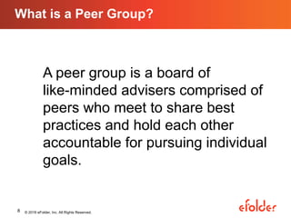 What is a Peer Group?
© 2016 eFolder, Inc. All Rights Reserved.8
A peer group is a board of
like-minded advisers comprised of
peers who meet to share best
practices and hold each other
accountable for pursuing individual
goals.
 