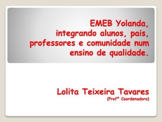 EMEB Yolanda,
integrando alunos, pais,
professores e comunidade num
ensino de qualidade.
Lolita Teixeira Tavares
(Profª Coordenadora)
 