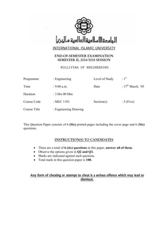 INTERNATIONAL ISLAMIC UNIVERSITY  
END-OF-SEMESTER EXAMINATION  
SEMESTER II, 2004/2005 SESSION 
KULLIYYAH OF ENGINEERING 
  
Programme : Engineering Level of Study : 1st 
Time : 9:00 a.m. Date : 17th March, ‘05 
Duration : 3 Hrs 00 Min 
Course Code : MEC 1101 Section(s) : 5 (Five) 
Course Title : Engineering Drawing 
This Question Paper consists of 6 (Six) printed pages including the cover page and 6 (Six) 
questions. 
INSTRUCTION(S) TO CANDIDATES  
• There are a total of 6 (six) questions in this paper, answer all of them. 
• Observe the options given in Q2 and Q3. 
• Marks are indicated against each question. 
• Total mark in this question paper is 100. 
Any form of cheating or attempt to cheat is a serious offence which may lead to  
dismissal.  
  
 