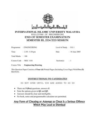 INTERNATIONAL ISLAMIC UNIVERSITY MALAYSIA 
KULLIYYAH OF ENGINEERING 
END OF SEMESTER EXAMINATION  
SEMESTER III, 2004/2005 SESSION 
Programme : ENGINEERING Level of Study : UG 1 
Time : 2:30 - 5:30 pm Date : 18 June 2005 
Total Marks : 100 
Course Code : MEC 1101 Section(s) : 1 
Course Title : Engineering Drawing 
This Question Paper Consists of Four (4) Printed Pages (Including Cover Page) With Five (5) 
Questions. 
  
INSTRUCTION(S) TO CANDIDATES  
DO NOT OPEN UNTIL YOU ARE ASKED TO DO SO 
• There are 5 (five) questions, answer all. 
• Note the options given in Q1 and Q3. 
• Answers should be clear and intelligible. 
• No book, notes and programmable calculator are permitted. 
Any Form of Cheating or Attempt to Cheat Is a Serious Offence  
Which May Lead to Dismissal  
  
 