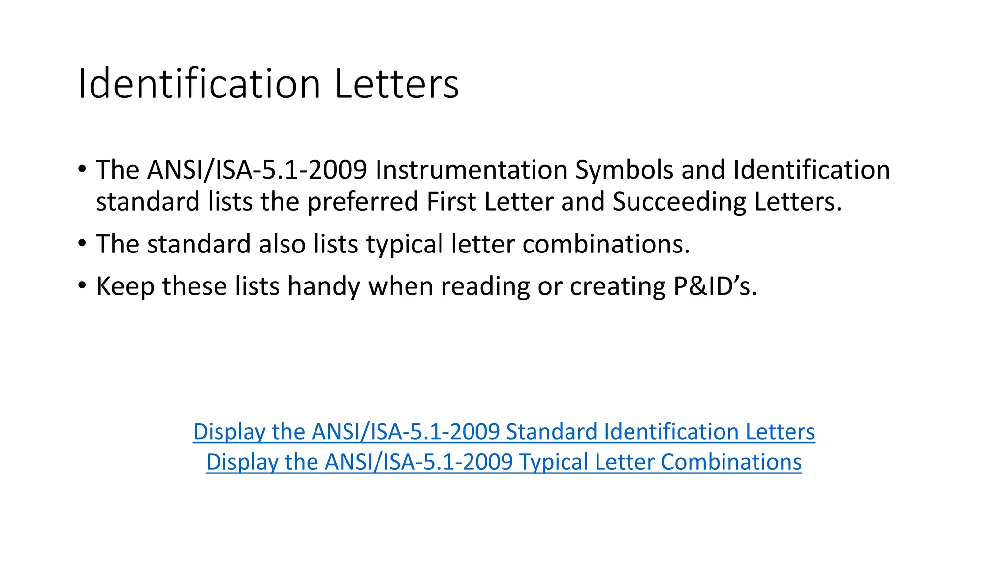 ANSI/ISA-5.1
• As stated earlier, the ANSI/ISA-5.1 is most often used by designers as
the standard for symbology. Following is a direct quote from the
standard:
“The symbols and identification methods contained in this standard have
evolved by the consensus method and are intended for wide application
throughout all industries. The symbols and designations are used as
conceptualizing aids, as design tools, as teaching devices, and as a concise
and specific means of communication in all types and kinds of technical,
engineering, procurement, construction, and maintenance documents and
not just in Piping and Instrumentation Diagrams.” (International Society of
Automation, 2009)
 