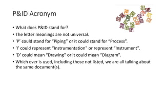 P&ID Acronym
• What does P&ID stand for?
• The letter meanings are not universal.
• ‘P’ could stand for “Piping” or it could stand for “Process”.
• ‘I’ could represent “Instrumentation” or represent “Instrument”.
• ‘D’ could mean “Drawing” or it could mean “Diagram”.
• Which ever is used, including those not listed, we are all talking about
the same document(s).
 