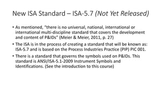 New ISA Standard – ISA-5.7 (Not Yet Released)
• As mentioned, “there is no universal, national, international or
international multi-discipline standard that covers the development
and content of P&IDs” (Meier & Meier, 2011, p. 27)
• The ISA is in the process of creating a standard that will be known as:
ISA-5.7 and is based on the Process Industries Practice (PIP) PIC 001.
• There is a standard that governs the symbols used on P&IDs. This
standard is ANSI/ISA-5.1-2009 Instrument Symbols and
Identifications. (See the introduction to this course)
 