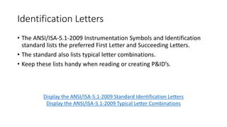 ANSI/ISA-5.1
• As stated earlier, the ANSI/ISA-5.1 is most often used by designers as
the standard for symbology. Following is a direct quote from the
standard:
“The symbols and identification methods contained in this standard have
evolved by the consensus method and are intended for wide application
throughout all industries. The symbols and designations are used as
conceptualizing aids, as design tools, as teaching devices, and as a concise
and specific means of communication in all types and kinds of technical,
engineering, procurement, construction, and maintenance documents and
not just in Piping and Instrumentation Diagrams.” (International Society of
Automation, 2009)
 