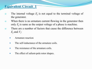 Equivalent Circuit_1
o The internal voltage Ef is not equal to the terminal voltage of
the generator.
o When there is no armature current flowing in the generator then
only Ef is same as the output voltage of a phase is machine.
o There are a number of factors that cause the difference between
Ef and Vt:
 Armature reaction
 The self-inductance of the armature coils.
 The resistance of the armature coils.
 The effect of salient-pole rotor shapes.
 