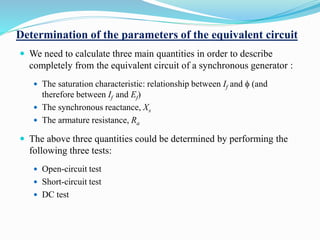Determination of the parameters of the equivalent circuit
 We need to calculate three main quantities in order to describe
completely from the equivalent circuit of a synchronous generator :
 The saturation characteristic: relationship between If and f (and
therefore between If and Ef)
 The synchronous reactance, Xs
 The armature resistance, Ra
 The above three quantities could be determined by performing the
following three tests:
 Open-circuit test
 Short-circuit test
 DC test
 