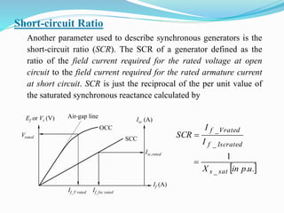 Short-circuit Ratio
Another parameter used to describe synchronous generators is the
short-circuit ratio (SCR). The SCR of a generator defined as the
ratio of the field current required for the rated voltage at open
circuit to the field current required for the rated armature current
at short circuit. SCR is just the reciprocal of the per unit value of
the saturated synchronous reactance calculated by
 .u.pinX
I
I
SCR
sat_s
Iscrated_f
Vrated_f
1


Ef or Vt (V) Air-gap line
OCC
Isc (A)
SCC
If (A)
Vrated
Isc,rated
If_V rated If_Isc rated
 
