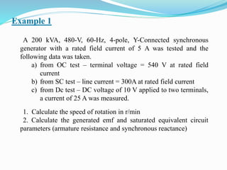 Example 1
A 200 kVA, 480-V, 60-Hz, 4-pole, Y-Connected synchronous
generator with a rated field current of 5 A was tested and the
following data was taken.
a) from OC test – terminal voltage = 540 V at rated field
current
b) from SC test – line current = 300A at rated field current
c) from Dc test – DC voltage of 10 V applied to two terminals,
a current of 25 A was measured.
1. Calculate the speed of rotation in r/min
2. Calculate the generated emf and saturated equivalent circuit
parameters (armature resistance and synchronous reactance)
 