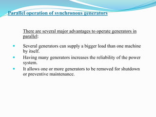 Parallel operation of synchronous generators
There are several major advantages to operate generators in
parallel:
 Several generators can supply a bigger load than one machine
by itself.
 Having many generators increases the reliability of the power
system.
 It allows one or more generators to be removed for shutdown
or preventive maintenance.
 