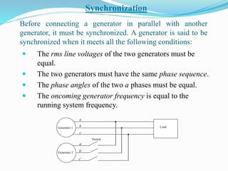 Before connecting a generator in parallel with another
generator, it must be synchronized. A generator is said to be
synchronized when it meets all the following conditions:
 The rms line voltages of the two generators must be
equal.
 The two generators must have the same phase sequence.
 The phase angles of the two a phases must be equal.
 The oncoming generator frequency is equal to the
running system frequency.
Synchronization
Load
Generator 2
Generator 1
Switch
a
b
c
a/
b/
c/
 