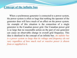 Concept of the infinite bus
When a synchronous generator is connected to a power system,
the power system is often so large that nothing the operator of the
generator does will have much of an effect on the power system.
An example of this situation is the connection of a single
generator to the Canadian power grid. Our Canadian power grid
is so large that no reasonable action on the part of one generator
can cause an observable change in overall grid frequency. This
idea is idealized in the concept of an infinite bus. An infinite bus
is a power system so large that its voltage and frequency do not
vary regardless of how much real or reactive power is drawn
from or supplied to it.
 