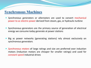 Synchronous Machines
 Synchronous generators or alternators are used to convert mechanical
power to ac electric power derived from steam, gas, or hydraulic-turbine
 Synchronous generators are the primary source of generation of electrical
energy we consume today generate at power stations
 Big ac power networks (generating stations) rely almost exclusively on
synchronous generators
 Synchronous motors of large ratings and size are preferred over induction
motors (Induction motors are cheaper for smaller ratings) and used for
constant speed industrial drives
 