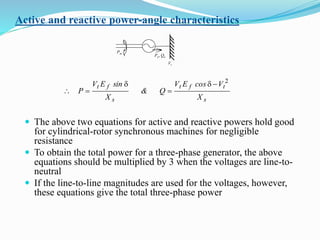 Active and reactive power-angle characteristics
 The above two equations for active and reactive powers hold good
for cylindrical-rotor synchronous machines for negligible
resistance
 To obtain the total power for a three-phase generator, the above
equations should be multiplied by 3 when the voltages are line-to-
neutral
 If the line-to-line magnitudes are used for the voltages, however,
these equations give the total three-phase power
Pm
Pe, Qe
Vt
s
tft
s
ft
X
VcosEV
Q&
X
sinEV
P
2
d

d

 