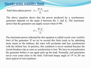 Steady-state stability limit
Total three-phase power: d sin
X
EV
P
s
ft3
The above equation shows that the power produced by a synchronous
generator depends on the angle d between the Vt and Ef. The maximum
power that the generator can supply occurs when d=90o.
s
ft
X
EV
P
3

The maximum power indicated by this equation is called steady-state stability
limit of the generator. If we try to exceed this limit (such as by admitting
more steam to the turbine), the rotor will accelerate and lose synchronism
with the infinite bus. In practice, this condition is never reached because the
circuit breakers trip as soon as synchronism is lost. We have to resynchronize
the generator before it can again pick up the load. Normally, real generators
never even come close to the limit. Full-load torque angle of 15o to 20o are
more typical of real machines.
 