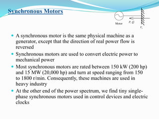 Synchronous Motors
 A synchronous motor is the same physical machine as a
generator, except that the direction of real power flow is
reversed
 Synchronous motors are used to convert electric power to
mechanical power
 Most synchronous motors are rated between 150 kW (200 hp)
and 15 MW (20,000 hp) and turn at speed ranging from 150
to 1800 r/min. Consequently, these machines are used in
heavy industry
 At the other end of the power spectrum, we find tiny single-
phase synchronous motors used in control devices and electric
clocks
P, Q
Vt
Motor
 