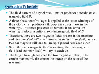 Operation Principle
 The field current of a synchronous motor produces a steady-state
magnetic field BR
 A three-phase set of voltages is applied to the stator windings of
the motor, which produces a three-phase current flow in the
windings. This three-phase set of currents in the armature
winding produces a uniform rotating magnetic field of Bs
 Therefore, there are two magnetic fields present in the machine,
and the rotor field will tend to line up with the stator field, just as
two bar magnets will tend to line up if placed near each other.
 Since the stator magnetic field is rotating, the rotor magnetic
field (and the rotor itself) will try to catch up
 The larger the angle between the two magnetic fields (up to
certain maximum), the greater the torque on the rotor of the
machine
 