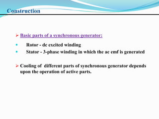 Construction
 Basic parts of a synchronous generator:
 Rotor - dc excited winding
 Stator - 3-phase winding in which the ac emf is generated
 Cooling of different parts of synchronous generator depends
upon the operation of active parts.
 