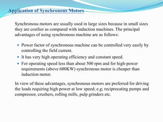 Application of Synchronous Motors
Synchronous motors are usually used in large sizes because in small sizes
they are costlier as compared with induction machines. The principal
advantages of using synchronous machine are as follows:
 Power factor of synchronous machine can be controlled very easily by
controlling the field current.
 It has very high operating efficiency and constant speed.
 For operating speed less than about 500 rpm and for high-power
requirements (above 600KW) synchronous motor is cheaper than
induction motor.
In view of these advantages, synchronous motors are preferred for driving
the loads requiring high power at low speed; e.g; reciprocating pumps and
compressor, crushers, rolling mills, pulp grinders etc.
 
