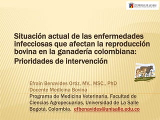 Situación actual de las enfermedades infecciosas que afectan la reproducción bovina en la ganadería colombiana:  Prioridades de intervención Efraín Benavides Ortiz, MV., MSC., PhDDocente Medicina BovinaPrograma de Medicina Veterinaria, Facultad de Ciencias Agropecuarias, Universidad de La SalleBogotá, Colombia.  efbenavides@unisalle.edu.co 