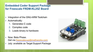 Embedded Coder Support Package
for Freescale FRDM-KL25Z Board
22
 Integration of the GNU-ARM Toolchain
 Automatically:
1. Generates C code
2. Compiles code
3. Loads binary to hardware
 Now: Beta Phase.
Get via freescalecup@mathworks.com
 July: available as Target Support Package
 