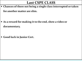  Chances of there not being a single class interrupted or taken
for another matter are slim.
 As a reward for making it to the end, show a video or
documentary.
 Good luck in Junior Cert.
Last CSPE CLASS
 