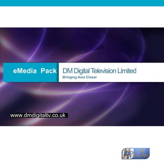 eMedia Pack DM Digital Television Limited
                                                                 Bringing Asia Closer




   www.dmdigitaltv.co.uk




DM DIGITAL TELEVISION NETWORK LIMITED
57-63 Cheetham Hill Road, Manchester, M4 4ET,
England, United Kingdom
Tel: +44 (0) 161 833 3774 Fax: +44 (0) 161 839 4345   Web: www.dmdigitaltv.co.uk
 