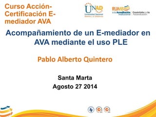 Curso Acción- 
Certificación E-mediador 
AVA 
Acompañamiento de un E-mediador en 
AVA mediante el uso PLE 
Pablo Alberto Quintero 
Santa Marta 
Agosto 27 2014 
 